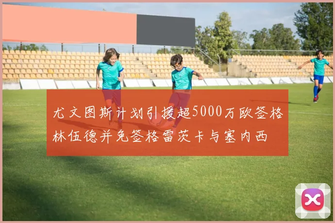 尤文图斯计划引援超5000万欧签格林伍德并免签格雷茨卡与塞内西