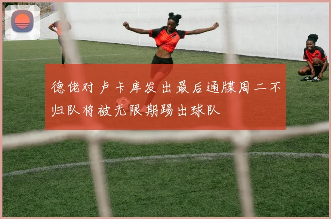 德佬对卢卡库发出最后通牒周二不归队将被无限期踢出球队