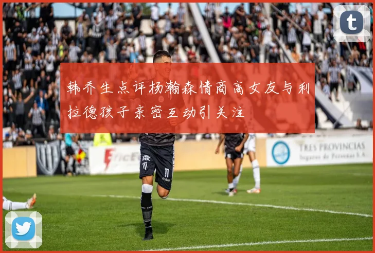 韩乔生点评杨瀚森情商高女友与利拉德孩子亲密互动引关注