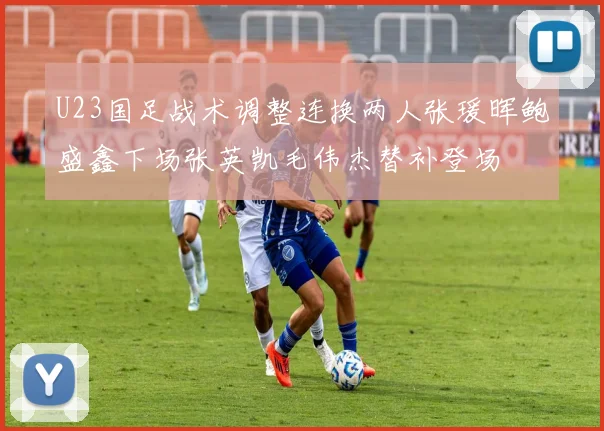 U23国足战术调整连换两人张瑗晖鲍盛鑫下场张英凯毛伟杰替补登场
