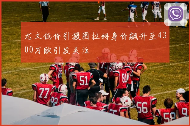 尤文低价引援图拉姆身价飙升至4300万欧引发关注